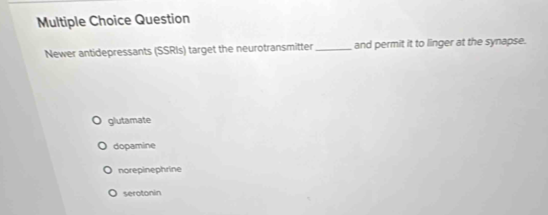 Question
Newer antidepressants (SSRIs) target the neurotransmitter _and permit it to linger at the synapse.
glutamate
dopamine
norepinephrine
serotonin