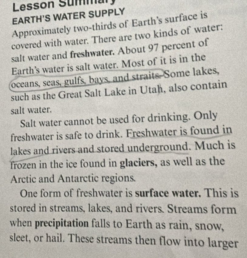 Lesson Summary 
EARTH'S WATER SUPPLY 
Approximately two-thirds of Earth's surface is 
covered with water. There are two kinds of water: 
salt water and freshwater. About 97 percent of 
Earth’s water is salt water. Most of it is in the 
oceans, seas, gulfs, bays, and straits. Some lakes, 
such as the Great Salt Lake in Utah, also contain 
salt water. 
Salt water cannot be used for drinking. Only 
freshwater is safe to drink. Freshwater is found in 
lakes and rivers and stored underground. Much is 
frozen in the ice found in glaciers, as well as the 
Arctic and Antarctic regions. 
One form of freshwater is surface water. This is 
stored in streams, lakes, and rivers. Streams form 
when precipitation falls to Earth as rain, snow, 
sleet, or hail. These streams then flow into larger