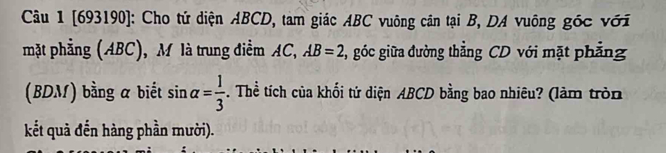 [693190]: Cho tứ diện ABCD, tam giác ABC vuông cân tại B, DA vuông góc với 
mặt phẳng (ABC), M là trung điểm AC, AB=2 , góc giữa đường thẳng CD với mặt phẳng 
(BDM) bằng a biết sin alpha = 1/3 . Thể tích của khối tứ diện ABCD bằng bao nhiêu? (làm tròn 
kết quả đến hàng phần mười).