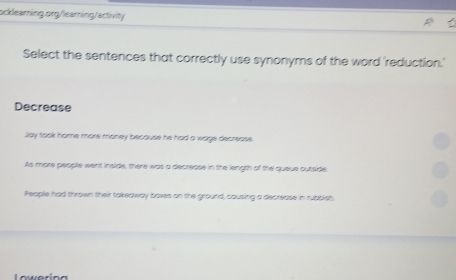 Select the sentences that correctly use synonyms of the word 'reduction.'
Decrease
Jay took home more money because he had a wage decrease
As more people went inside, there was a decrease in the length of the queue outside
People had thrown their takeaway boxes on the ground, causing a decrease in rubbish
Lowerina