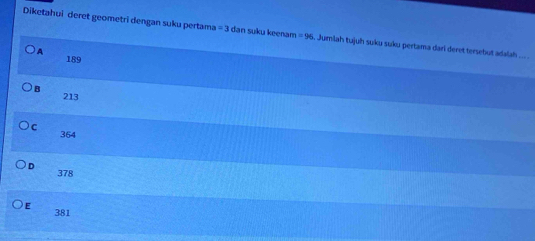 Diketahui deret geometri dengan suku pertama =3 dan suku keenan =96. Jumiah tujuh suku suku pertama darl deret tersebut adalah ... .
)A 189
B 213
C 364
D 378
E 381