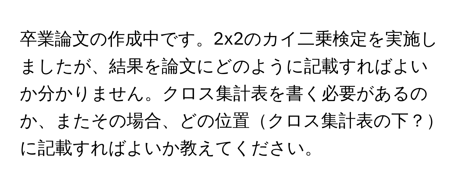 卒業論文の作成中です。2x2のカイ二乗検定を実施しましたが、結果を論文にどのように記載すればよいか分かりません。クロス集計表を書く必要があるのか、またその場合、どの位置クロス集計表の下？に記載すればよいか教えてください。