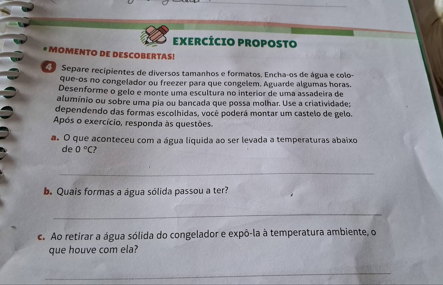 EXERCÍCIO PROPOSTO 
MOMENTO DE DESCOBERTAS! 
Separe recipientes de diversos tamanhos e formatos. Encha-os de água e colo- 
que-os no congelador ou freezer para que congelem. Aguarde algumas horas. 
Desenforme o gelo e monte uma escultura no interior de uma assadeira de 
alumínio ou sobre uma pia ou bancada que possa molhar. Use a criatividade; 
dependendo das formas escolhidas, você poderá montar um castelo de gelo. 
Após o exercício, responda às questões. 
a. O que aconteceu com a água líquida ao ser levada a temperaturas abaixo 
de 0°C 7 
_ 
b. Quais formas a água sólida passou a ter? 
_ 
c. Ao retirar a água sólida do congelador e expô-la à temperatura ambiente, o 
que houve com ela? 
_