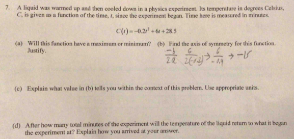 A liquid was warmed up and then cooled down in a physics experiment. Its temperature in degrees Celsius,
C ', is given as a function of the time, 1, since the experiment began. Time here is measured in minutes.
C(t)=-0.2t^2+6t+28.5
(a) Will this function have a maximum or minimum? (b) Find the axis of symmetry for this function. 
Justify. 
(c) Explain what value in (b) tells you within the context of this problem. Use appropriate units. 
(d) After how many total minutes of the experiment will the temperature of the liquid return to what it began 
the experiment at? Explain how you arrived at your answer.