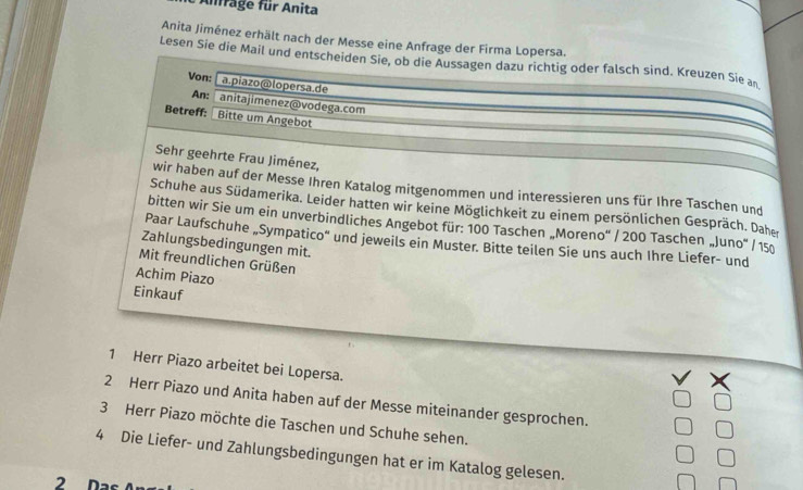 Anffage für Anita 
Anita Jiménez erhält nach der Messe eine Anfrage der Firma Lopersa. 
Lesen Sie die Mail und entscheiden Sie, ob die Aussagen dazu richtig oder falsch sind. Kreuzen Sie an 
Von:  a.piazo@lopersa.de 
An: anitajimenez@vodega.com 
Betreff: 1 Bitte um Angebot 
Sehr geehrte Frau Jiménez, 
wir haben auf der Messe Ihren Katalog mitgenommen und interessieren uns für Ihre Taschen und 
Schuhe aus Südamerika. Leider hatten wir keine Möglichkeit zu einem persönlichen Gespräch. Daher 
bitten wir Sie um ein unverbindliches Angebot für: 100 Taschen „Moreno' / 200 Taschen „Juno" / 150
Paar Laufschuhe „Sympatico' und jeweils ein Muster. Bitte teilen Sie uns auch Ihre Liefer- und 
Zahlungsbedingungen mit. 
Mit freundlichen Grüßen 
Achim Piazo 
Einkauf 
1 Herr Piazo arbeitet bei Lopersa. 
2 Herr Piazo und Anita haben auf der Messe miteinander gesprochen. 
3 Herr Piazo möchte die Taschen und Schuhe sehen. 
4 Die Liefer- und Zahlungsbedingungen hat er im Katalog gelesen. 
2