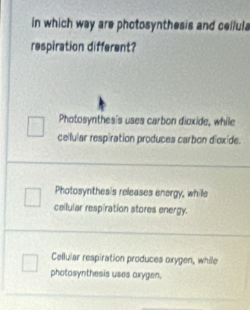 in which way are photosynthesis and celluls
respiration different?
Photosynthes's uses carbon dioxide, while
cellular respiration produces carbon dioxide.
Photosynthes's releases energy, while
ceilular respiration stores energy.
Cellular respiration produces oxygen, while
photosynthesis uses axygen.