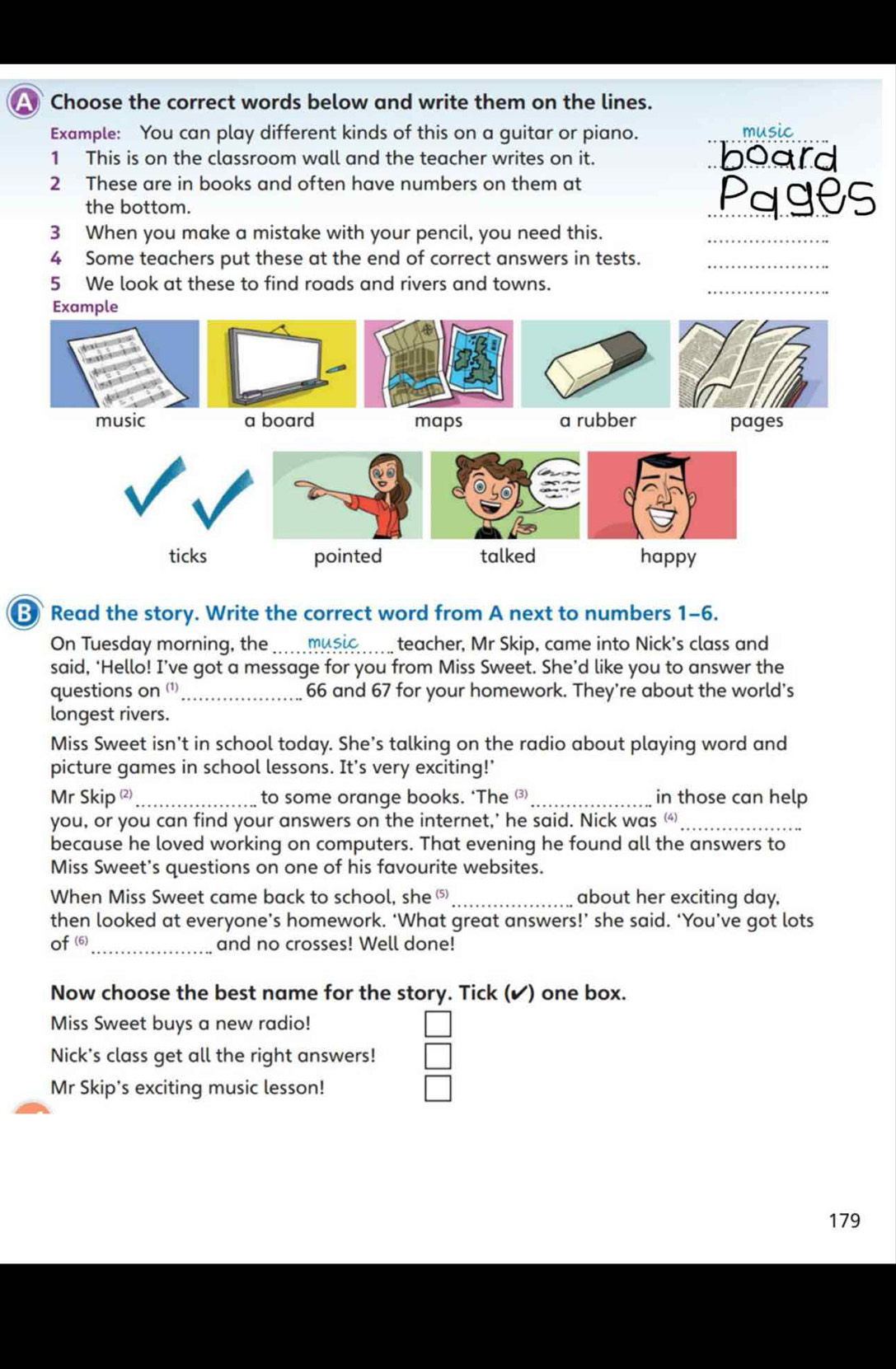 Choose the correct words below and write them on the lines.
Example: You can play different kinds of this on a guitar or piano. _music
1 This is on the classroom wall and the teacher writes on it. board
2 These are in books and often have numbers on them at _Pages
the bottom.
3 When you make a mistake with your pencil, you need this._
4 Some teachers put these at the end of correct answers in tests._
5 We look at these to find roads and rivers and towns.
_
Example

music a board maps a rubber pages
ticks pointed talked happy
Read the story. Write the correct word from A next to numbers 1-6.
On Tuesday morning, the music teacher, Mr Skip, came into Nick's class and
said, ‘Hello! I’ve got a message for you from Miss Sweet. She’d like you to answer the
questions on ()_ 66 and 67 for your homework. They're about the world's
longest rivers.
Miss Sweet isn't in school today. She’s talking on the radio about playing word and
picture games in school lessons. It's very exciting!'
Mr Skip (²)_ to some orange books. ‘The ⑶_ in those can help
you, or you can find your answers on the internet,' he said. Nick was _
because he loved working on computers. That evening he found all the answers to
Miss Sweet's questions on one of his favourite websites.
When Miss Sweet came back to school, she ⑸_ about her exciting day,
then looked at everyone’s homework. ‘What great answers!’ she said. ‘You’ve got lots
_
of (6) and no crosses! Well done!
Now choose the best name for the story. Tick (✔) one box.
Miss Sweet buys a new radio!
Nick's class get all the right answers!
Mr Skip's exciting music lesson!
179