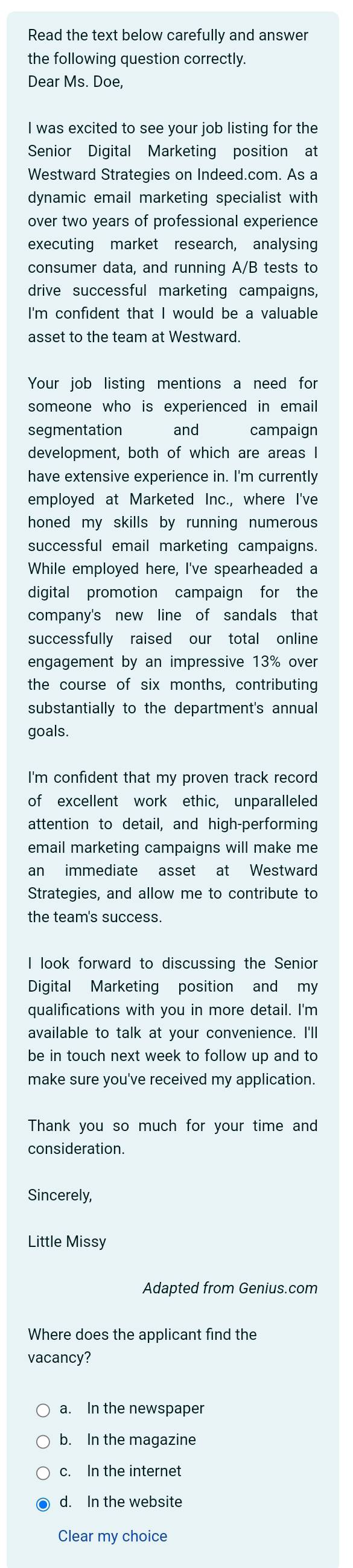 Read the text below carefully and answer
the following question correctly.
Dear Ms. Doe,
I was excited to see your job listing for the
Senior Digital Marketing position at
Westward Strategies on Indeed.com. As a
dynamic email marketing specialist with
over two years of professional experience
executing market research, analysing
consumer data, and running A/B tests to
drive successful marketing campaigns,
I'm confident that I would be a valuable
asset to the team at Westward.
Your job listing mentions a need for
someone who is experienced in email
segmentation and campaign
development, both of which are areas I
have extensive experience in. I'm currently
employed at Marketed Inc., where I've
honed my skills by running numerous 
successful email marketing campaigns.
While employed here, I've spearheaded a
digital promotion campaign for the
company's new line of sandals that
successfully raised our total online
engagement by an impressive 13% over
the course of six months, contributing
substantially to the department's annual
goals.
I'm confident that my proven track record
of excellent work ethic, unparalleled
attention to detail, and high-performing
email marketing campaigns will make me
an immediate asset at Westward
Strategies, and allow me to contribute to
the team's success.
I look forward to discussing the Senior
Digital Marketing position and my
qualifications with you in more detail. I'm
available to talk at your convenience. I'll
be in touch next week to follow up and to
make sure you've received my application.
Thank you so much for your time and
consideration.
Sincerely,
Little Missy
Adapted from Genius.com
Where does the applicant find the
vacancy?
a. In the newspaper
b. In the magazine
c. In the internet
d. In the website
Clear my choice