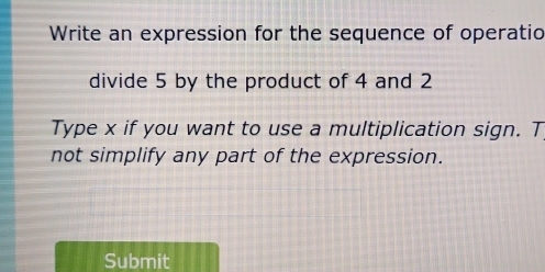 Write an expression for the sequence of operatio 
divide 5 by the product of 4 and 2
Type x if you want to use a multiplication sign. T 
not simplify any part of the expression. 
Submit