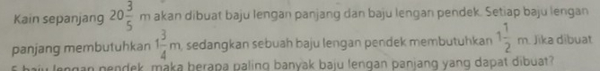 Kain sepanjang 20 3/5 m akan dibuat baju lengan panjang dan baju lengan pendek. Setiap baju lengan 
panjang membutuhkan 1 3/4 m , sedangkan sebuah baju lengan pendek membutuhkan 1 1/2 m Jika dibuat 
ngan nendek, maka berapa paling banyak baju lengan panjang yang dapat dibuat?