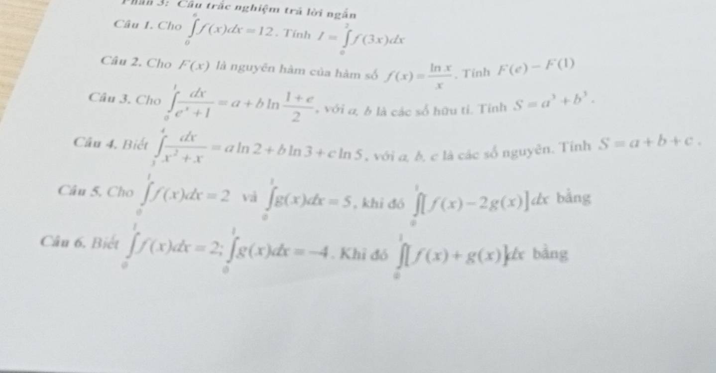 Phân 3: Câu trắc nghiệm trả lời ngắn 
Câu 1. Cho ∈tlimits _0^(af(x)dx=12. Tính I=∈tlimits ^2)f(3x)dx
Câu 2. Cho F(x) là nguyên hàm của hàm số f(x)= ln x/x . Tỉnh F(e)-F(1)
Câu 3. Cho ∈tlimits _a^(1frac dx)e^x+1=a+bln  (1+e)/2  , với a, b là các số hữu tỉ. Tỉnh S=a^3+b^3. 
Cầu 4, Biết ∈tlimits _1^(4frac dx)x^2+x=aln 2+bln 3+cln 5 , với a, b, c là các số nguyên. Tỉnh S=a+b+c. 
Câu 5. Cho ∈t f(x)dx=2 vi ∈tlimits _0^(1g(x)dx=5 , khi đó ∈tlimits _0^1[f(x)-2g(x)]dx bằng 
Câu 6, Biết ∈tlimits _0^(frac π)2)f(x)dx=2; ∈tlimits _0^1g(x)dx=-4. Khỉ đó ∈tlimits _0^1[f(x)+g(x)]dx a bàng