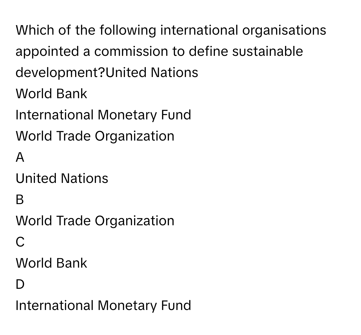 Which of the following international organisations appointed a commission to define sustainable development?United Nations
World Bank
International Monetary Fund
World Trade Organization

A  
United Nations 


B  
World Trade Organization 


C  
World Bank 


D  
International Monetary Fund