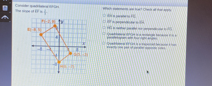 Consider quadrilateral EFGH. Which statements are true? Check all that apply.
The slope of overline EF is  2/3 .
overline EH is parallel to overline FG.
overline EF is perpendicular to overline EH.
overline HG
is neither parallel nor perpendicular to overline FG,
Quadrilateral EFGH is a rectangle because it is a
parallelogram with four right angles.
Quadrilateral EFGH is a trapezoid because it has
exactly one pair of parallel opposite sides.