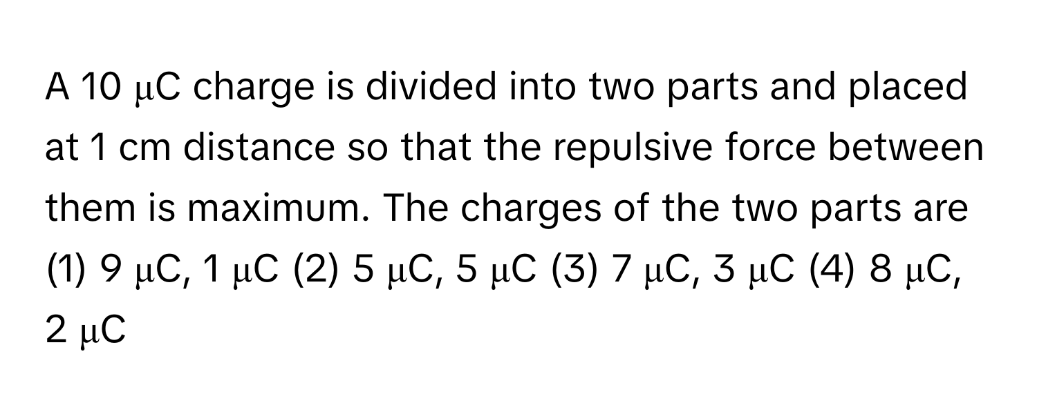 A 10 μC charge is divided into two parts and placed at 1 cm distance so that the repulsive force between them is maximum. The charges of the two parts are 

(1) 9 μC, 1 μC (2) 5 μC, 5 μC (3) 7 μC, 3 μC (4) 8 μC, 2 μC