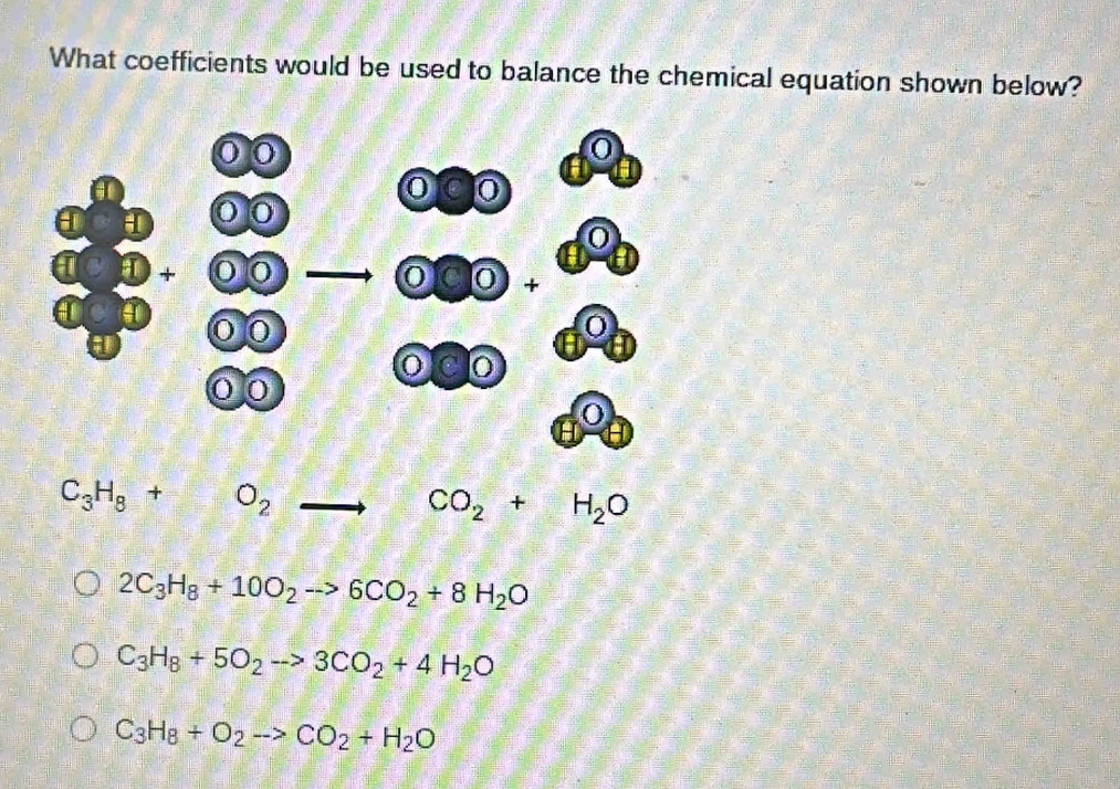 What coefficients would be used to balance the chemical equation shown below?
C_3H_8+O_2to CO_2+H_2O
2C_3H_8+10O_2to 6CO_2+8H_2O
C_3H_8+5O_2to 3CO_2+4H_2O
C_3H_8+O_2to CO_2+H_2O