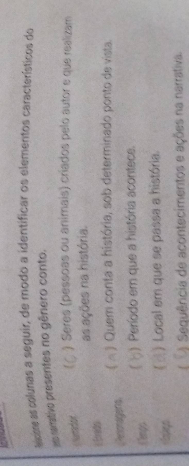 as colunas a seguir, de modo a identificar os elementos característicos do 
as rarrativo presentes no gênero conto. 
i arrador 
) Seres (pessoas ou animais) críados pelo autor e que realizam 
as ações na história. 
E Eredo 
) Quem conta a história, sob determinado ponto de vista. 
Penoragens. 
Cempo 
f ) Período em que a história acontece. 
) Local em que se passa a história. 
[ ) Sequência de acontecimentos e ações na narrativa.
