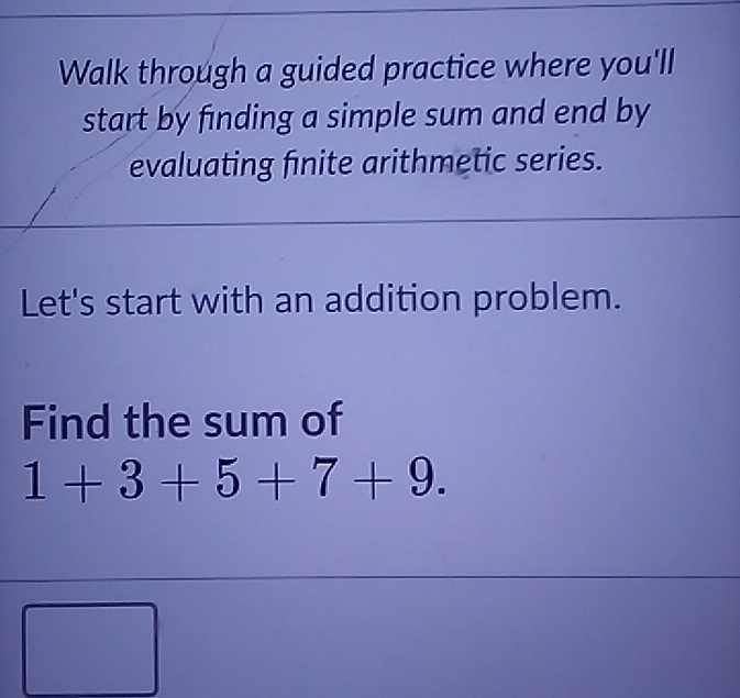 Walk through a guided practice where you'll 
start by finding a simple sum and end by 
evaluating finite arithmetic series. 
Let's start with an addition problem. 
Find the sum of
1+3+5+7+9. 
□  (1,)/2 