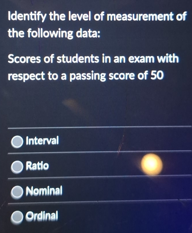 Identify the level of measurement of
the following data:
Scores of students in an exam with
respect to a passing score of 50
Interval
Ratio
Nominal
Ordinal