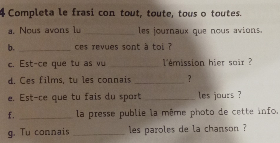 Completa le frasi con tout, toute, tous o toutes. 
a. Nous avons lu _les journaux que nous avions. 
b. _ces revues sont à toi ? 
c. Est-ce que tu as vu _l'émission hier soir ? 
d. Ces films, tu les connais _? 
e. Est-ce que tu fais du sport _les jours ? 
f. _la presse publie la même photo de cette info. 
g. Tu connais _les paroles de la chanson ?