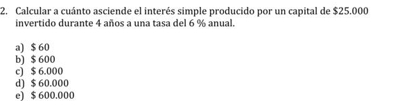 Calcular a cuánto asciende el interés simple producido por un capital de $25.000
invertido durante 4 años a una tasa del 6 % anual.
a) $ 60
b) $ 600
c) $ 6.000
d) $ 60.000
e) $ 600.000