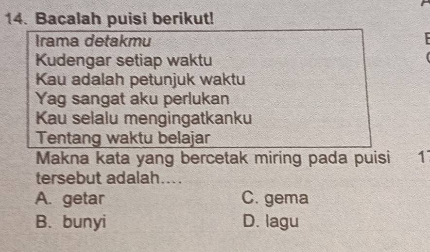 Bacalah puisi berikut!
Irama detakmu
Kudengar setiap waktu
Kau adalah petunjuk waktu
Yag sangat aku perlukan
Kau selalu mengingatkanku
Tentang waktu belajar
Makna kata yang bercetak miring pada puisi 1
tersebut adalah....
A. getar C. gema
B. bunyi D. lagu