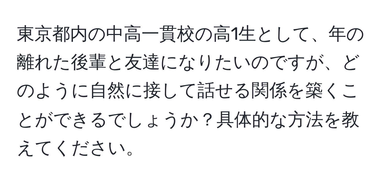 東京都内の中高一貫校の高1生として、年の離れた後輩と友達になりたいのですが、どのように自然に接して話せる関係を築くことができるでしょうか？具体的な方法を教えてください。