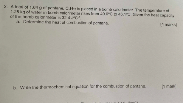 A total of 1.64 g of pentane, C_5H_12 is placed in a bomb calorimeter. The temperature of
1.25 kg of water in bomb calorimeter rises from 40.0°C to 46.1°C. Given the heat capacity 
of the bomb calorimeter is 32.4J°C^(-1). 
a. Determine the heat of combustion of pentane. [4 marks] 
b. Write the thermochemical equation for the combustion of pentane. [1 mark]