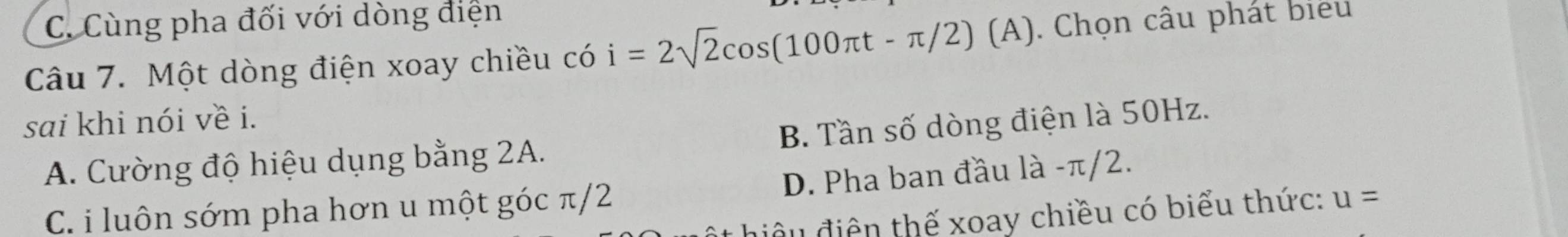 C. Cùng pha đối với dòng điện
Câu 7. Một dòng điện xoay chiều có i=2sqrt(2)cos (100π t-π /2) (A). Chọn câu phát biểu
sai khi nói về i.
A. Cường độ hiệu dụng bằng 2A. B. Tần số dòng điện là 50Hz.
C. i luôn sớm pha hơn u một góc π/2 D. Pha ban đầu là -π/2.
âu điện thế xoay chiều có biểu thức: u=