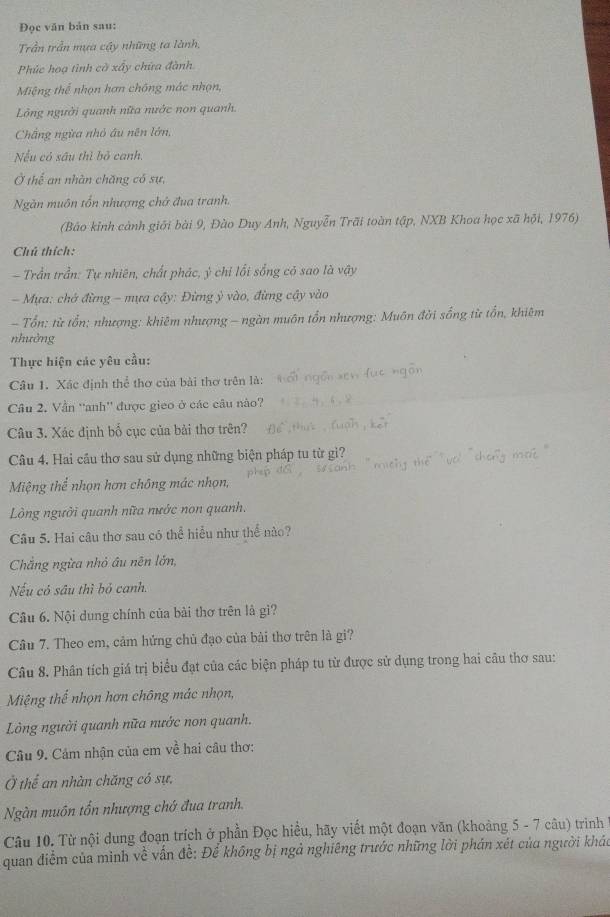 Đọc văn bản sau:
Trần trần mựa cây những ta lành,
Phúc hoạ tình cờ xấy chứa đành.
Miệng thể nhọn hơn chông mác nhạn,
Lồng người quanh nữa nước non quanh.
Chẳng ngừa nhỏ âu nên lớn,
Nếu có sâu thì bỏ canh.
Ở thể an nhân chăng có sự,
Ngăn muôn tổn nhượng chở đua tranh.
(Bảo kinh cảnh giới bài 9, Đào Duy Anh, Nguyễn Trãi toàn tập, NXB Khoa học xã hội, 1976)
Chú thích:
- Trần trần: Tự nhiên, chất phác, ý chỉ lối sống có sao là vậy
- Mựa: chở đừng - mựa cậy: Đừng ỳ vào, đừng cậy vào
- Tổn: từ tổn; nhượng: khiêm nhượng - ngàn muôn tổn nhượng: Muôn đời sống từ tổn, khiêm
nhường
Thực hiện các yêu cầu:
Câu 1. Xác định thể thơ của bài thơ trên là:
Câu 2. Vẫn 'anh'' được gieo ở các câu nào?
Câu 3. Xác định bố cục của bải thơ trên?
Câu 4. Hai cầu thơ sau sử dụng những biện pháp tu từ gì?
Miệng thể nhọn hơn chông mác nhọn,
Lòng người quanh nữa nước non quanh.
Câu 5. Hai câu thơ sau có thể hiểu như thể nào?
Chẳng ngừa nhỏ âu nên lớn,
Nếu có sâu thì bỏ canh.
Câu 6. Nội dung chính của bài thơ trên là gi?
Câu 7. Theo em, cảm hứng chủ đạo của bài thơ trên là gi?
Câu 8. Phân tích giá trị biểu đạt của các biện pháp tu từ được sử dụng trong hai câu thơ sau:
Miệng thể nhọn hơn chông mác nhọn,
Lòng người quanh nữa nước non quanh.
Câu 9. Cảm nhận của em về hai câu thơ:
Ở thể an nhàn chăng có sự,
Ngàn muôn tổn nhượng chớ đua tranh.
Câu 10. Từ nội dung đoạn trích ở phần Đọc hiều, hãy viết một đoạn văn (khoảng 5 - 7 câu) trinh
quan điểm của mình về vấn đề: Để không bị ngả nghiêng trước những lời phán xét của người kháu