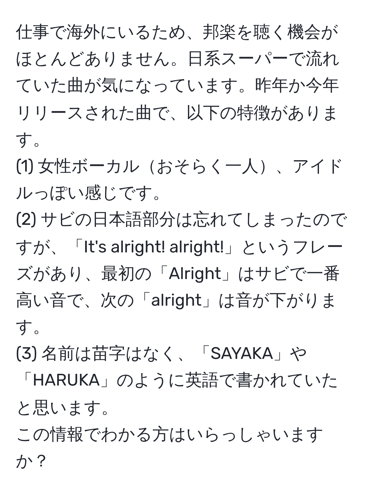 仕事で海外にいるため、邦楽を聴く機会がほとんどありません。日系スーパーで流れていた曲が気になっています。昨年か今年リリースされた曲で、以下の特徴があります。  
(1) 女性ボーカルおそらく一人、アイドルっぽい感じです。  
(2) サビの日本語部分は忘れてしまったのですが、「It's alright! alright!」というフレーズがあり、最初の「Alright」はサビで一番高い音で、次の「alright」は音が下がります。  
(3) 名前は苗字はなく、「SAYAKA」や「HARUKA」のように英語で書かれていたと思います。  
この情報でわかる方はいらっしゃいますか？