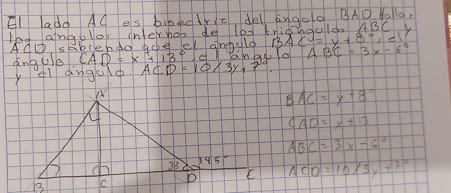 El ado AC es bisectric, del ango0 BAD o1a,
log angolos interhos de les tridngol0s ABCy
ACD.50 bcendo goe el angold BAC =y+8°,e1
angue CAD=x+13° el lanao lo ABC=3x-6°
elangoo. ACD=10/3y+7°.
BAC=y+8°
CAD=x+13
ABC=3x-6°
ACD=10/3y+7°