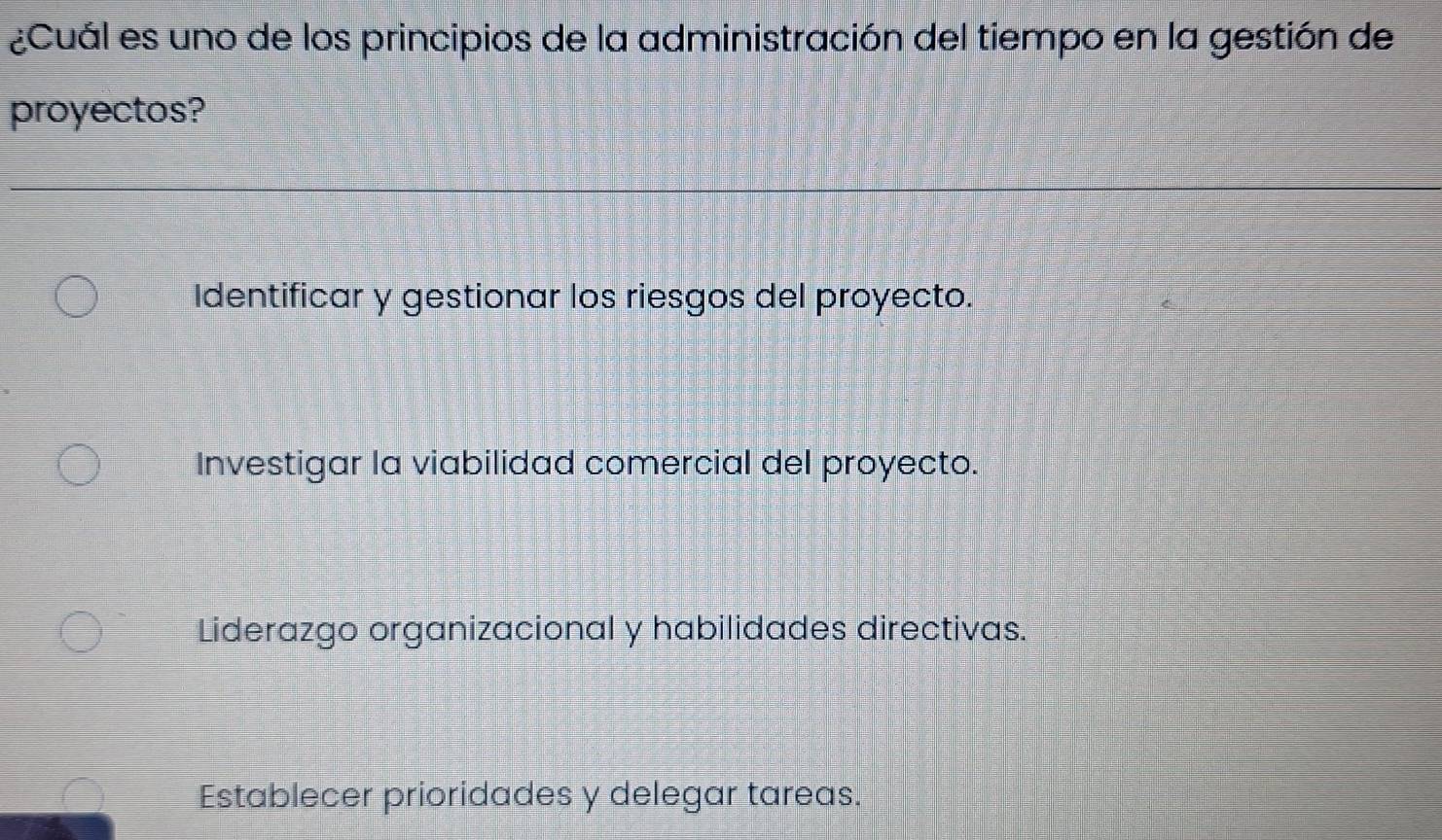 ¿Cuál es uno de los principios de la administración del tiempo en la gestión de
proyectos?
Identificar y gestionar los riesgos del proyecto.
Investigar la viabilidad comercial del proyecto.
Liderazgo organizacional y habilidades directivas.
Establecer prioridades y delegar tareas.