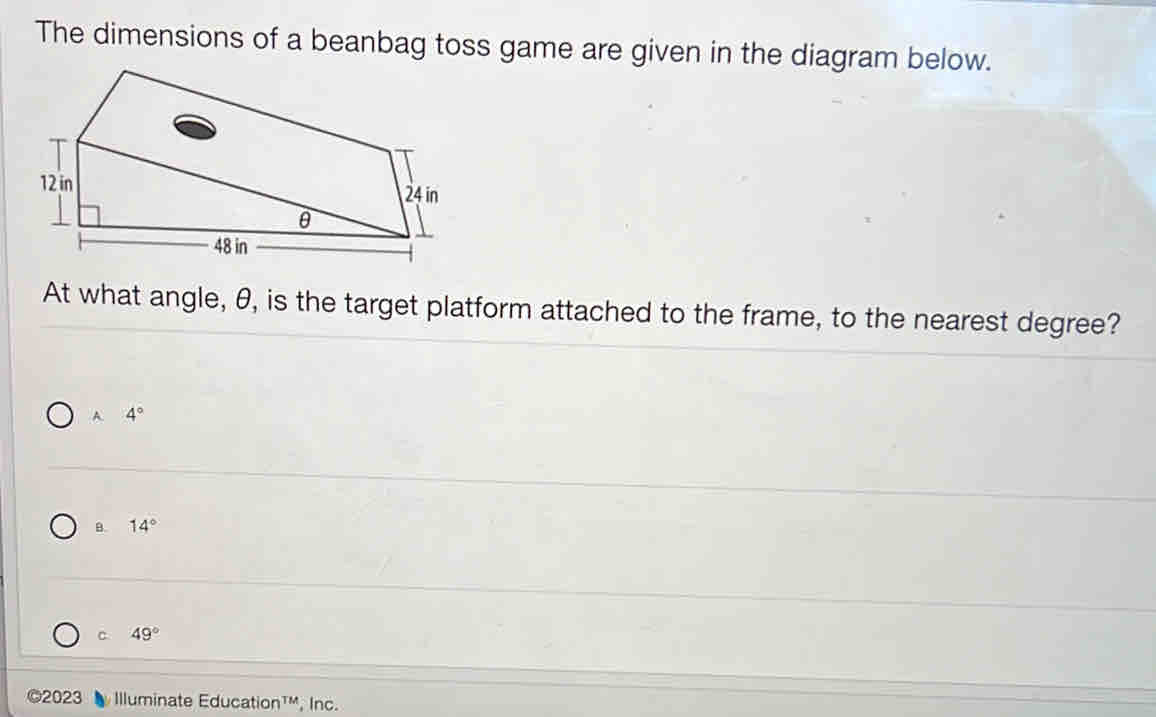 The dimensions of a beanbag toss game are given in the diagram below.
At what angle, θ, is the target platform attached to the frame, to the nearest degree?
A4°
B. 14°
C 49°
©2023 Illuminate Education¹', Inc.