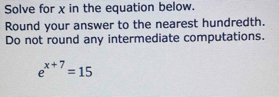 Solve for χ in the equation below. 
Round your answer to the nearest hundredth. 
Do not round any intermediate computations.
e^(x+7)=15