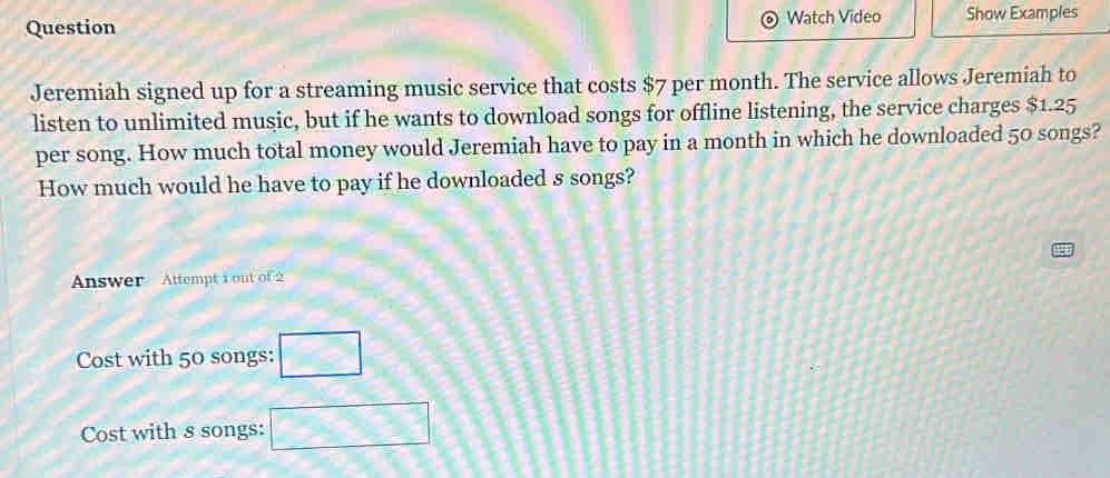 Question Watch Video Show Examples
Jeremiah signed up for a streaming music service that costs $7 per month. The service allows Jeremiah to
listen to unlimited music, but if he wants to download songs for offline listening, the service charges $1.25
per song. How much total money would Jeremiah have to pay in a month in which he downloaded 50 songs?
How much would he have to pay if he downloaded s songs?
Answer Attempt 1 out of 2
Cost with 50 songs: □
Cost with s songs: □