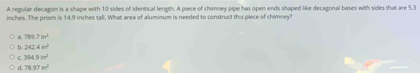 A regular decagon is a shape with 10 sides of identical length. A piece of chimney pipe has open ends shaped like decagonal bases with sides that are 5.3
inches. The prism is 14.9 inches tall. What area of aluminum is needed to construct this piece of chimney?
a. 789.7in^2
b. 242.4in^2
C. 394.9in^2
d. 78.97in^2