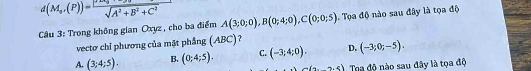 d(M_0,(P))=frac |2x_0^2+3^2+C^2 sqrt(A^(sqrt A^2)+B^2+C^2) 
Câu 3: Trong không gian Oxyz , cho ba điểm A(3;0;0), B(0;4;0), C(0;0;5). Tọa độ nào sau đây là tọa độ
vectơ chỉ phương của mặt phẳng (ABC)?
A. (3;4;5). B. (0;4;5). C. (-3;4;0). D. (-3;0;-5).
(2.5) Toa độ nào sau đây là tọa độ