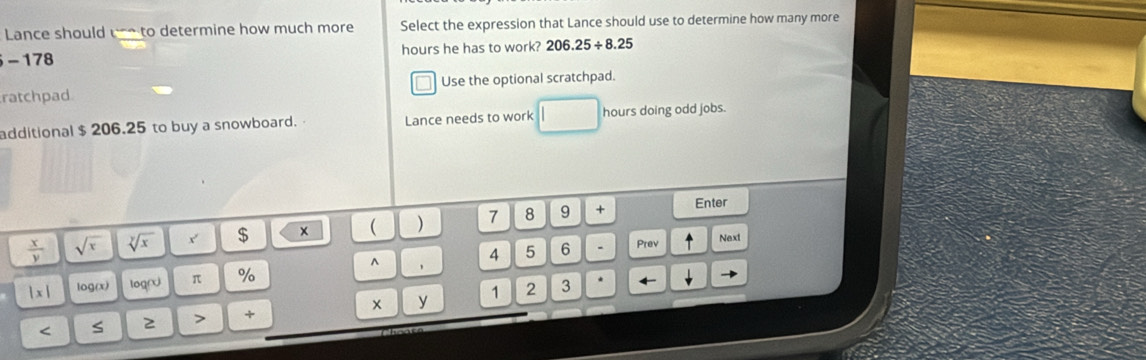 Lance should un to determine how much more Select the expression that Lance should use to determine how many more
hours he has to work? 206.25/ 8.25
-178
ratchpad Use the optional scratchpad. 
additional $ 206.25 to buy a snowboard. Lance needs to work hours doing odd jobs.
 x/y  sqrt(x) sqrt[y](x) x $ ×  ) 7 8 9 + Enter 
^ ,
4 5 6 Prev Next
|x| log(x) logr π % < S  2 > + x y 1 
2 3 *