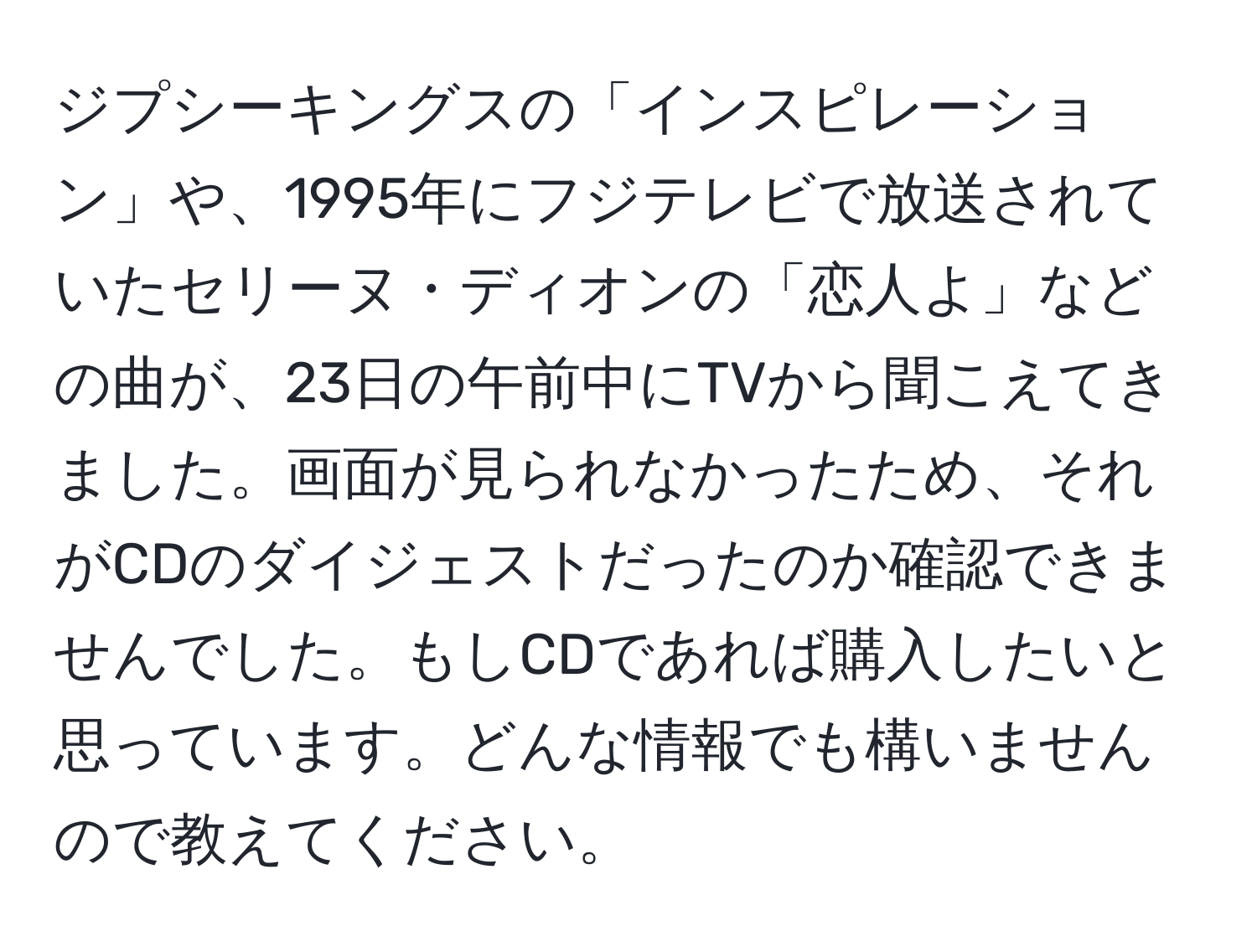 ジプシーキングスの「インスピレーション」や、1995年にフジテレビで放送されていたセリーヌ・ディオンの「恋人よ」などの曲が、23日の午前中にTVから聞こえてきました。画面が見られなかったため、それがCDのダイジェストだったのか確認できませんでした。もしCDであれば購入したいと思っています。どんな情報でも構いませんので教えてください。