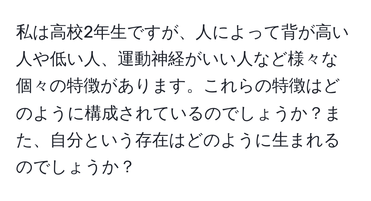 私は高校2年生ですが、人によって背が高い人や低い人、運動神経がいい人など様々な個々の特徴があります。これらの特徴はどのように構成されているのでしょうか？また、自分という存在はどのように生まれるのでしょうか？