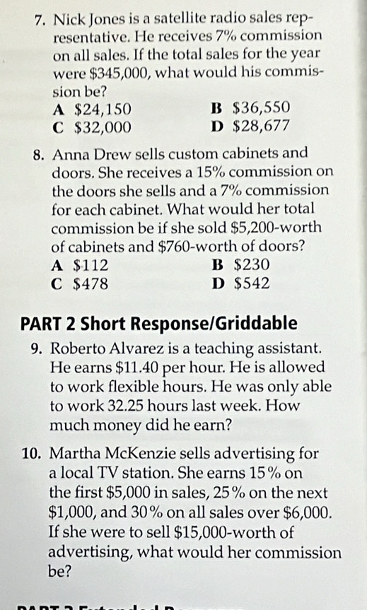 Nick Jones is a satellite radio sales rep-
resentative. He receives 7% commission
on all sales. If the total sales for the year
were $345,000, what would his commis-
sion be?
A $24,150 B $36,550
C $32,000 D $28,677
8. Anna Drew sells custom cabinets and
doors. She receives a 15% commission on
the doors she sells and a 7% commission
for each cabinet. What would her total
commission be if she sold $5,200 -worth
of cabinets and $760 -worth of doors?
A $112 B $230
C $478 D $542
PART 2 Short Response/Griddable
9. Roberto Alvarez is a teaching assistant.
He earns $11.40 per hour. He is allowed
to work flexible hours. He was only able
to work 32.25 hours last week. How
much money did he earn?
10. Martha McKenzie sells advertising for
a local TV station. She earns 15% on
the first $5,000 in sales, 25% on the next
$1,000, and 30 % on all sales over $6,000.
If she were to sell $15,000 -worth of
advertising, what would her commission
be?