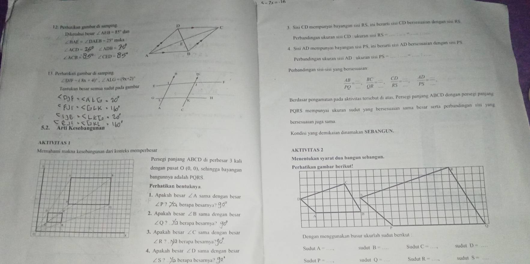 5-7x=-16
12. Perbatikan gambar di samping
Diketahui besar ∠ AEB=85° dan 3. Sisi CD mempunyai bayangan sisi RS, ini berarti sisi CD bersesuaian dengan sisi RS
∠ BAE=∠ DAEB=25°
Perbandingan ukuran sisi CD : ukuran sisi RS=
∠ ACD=25°∠ ADB=
4. Sisi AD mempunyai bayangan sisi PS, ini berarti sisi AD bersesuaian dengan sisi PS
∠ ACB=85 ∠ CED=8
Perbandingan ukuran sisi AD : ukuran sisi PS= _
_
Perbandingan sisi-sisi yang bersesuaian:
13. Perhauıkan gambar di samping
∠ DJF=(8x+4)^circ ,∠ ALG=(9x+2)^circ 
Tentukan besar semua sudut pada gambar
 AB/PQ =frac BC_ ,frac BC_ , CD/RS =frac _ , AD/PS ==.
Berdasar pengamatan pada aktivitas tersebut di atas, Persegi panjang ABCD dengan persegi panjang
PQRS mempunyai ukuran sudut yang bersesuaian sama besar serta perbandingan sisi yang
bersesuaian juga sama.
5.2. Arti Kesebangunan
Kondisi yang demikaian dinamakan SEBANGUN.
AKTIVITAS 1
Memahami makna kesebangunan dari konteks memperbesar AKTIVITAS 2
Persegi panjang ABCD di perbesar 3 kali Menentukan syarat dua bangun sebangun.
dengan pusat O(0,0) , schingga bayangan 
bangunnya adalah PQRS.
Perhatikan bentuknya
1. Apakah besar ∠ A sama dengan besar
∠ P? berapa besarnya? 90°
2. Apakah besar ∠ B sama dengan besar
∠ Q? berapa besarnya?
3. Apakah besar ∠ C sama dengan besar
Dengan menggunakan busur ukurlah sudut berikut :
Na berapa besarnya?J
4. Apakah besar ∠ D sama dengan besar Sudut A= sudut B= _ Sudut
_
sudut D=
∠ S? berapa besarnya? Sudut P= _ sudut Q= _Sudut R= sudut S= _