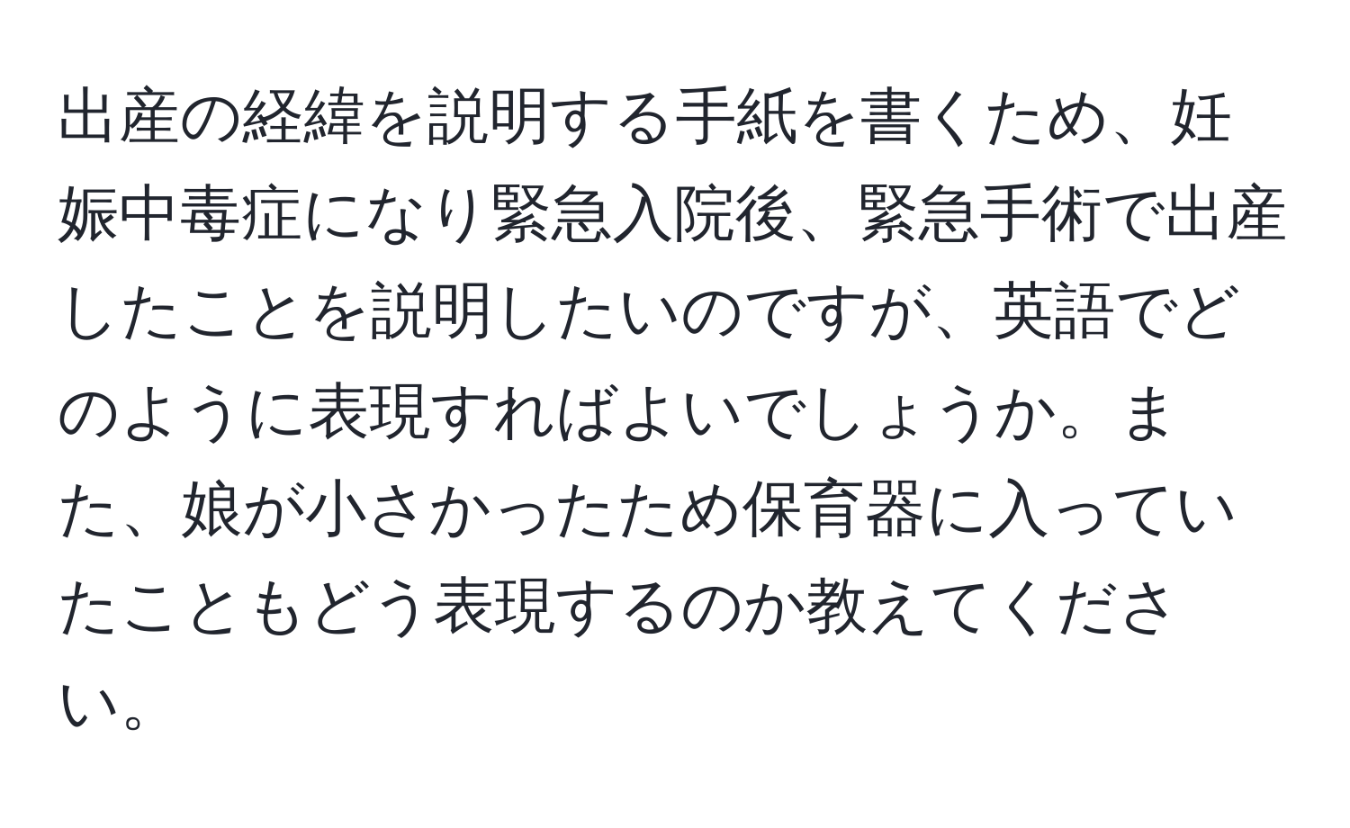 出産の経緯を説明する手紙を書くため、妊娠中毒症になり緊急入院後、緊急手術で出産したことを説明したいのですが、英語でどのように表現すればよいでしょうか。また、娘が小さかったため保育器に入っていたこともどう表現するのか教えてください。