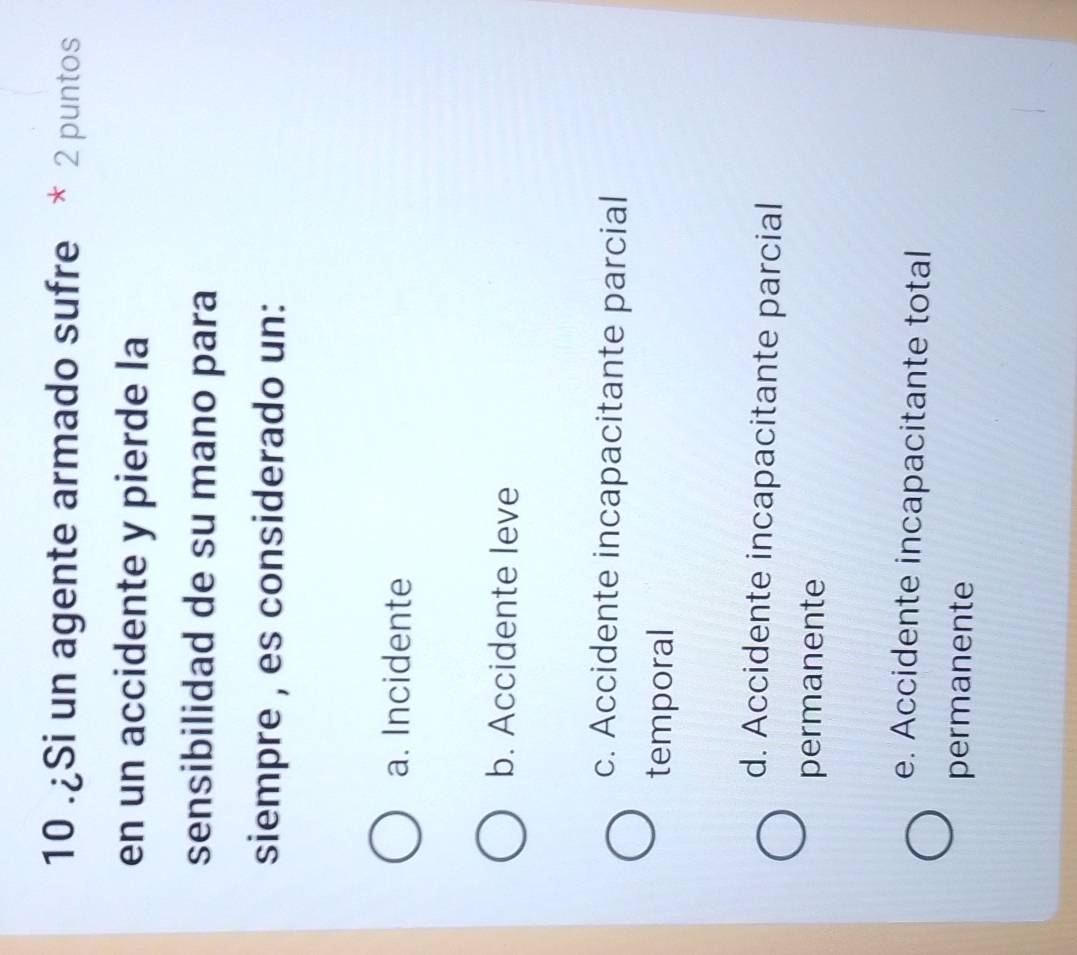 10 .¿Si un agente armado sufre * 2 puntos
en un accidente y pierde la
sensibilidad de su mano para
siempre , es considerado un:
a. Incidente
b. Accidente leve
c. Accidente incapacitante parcial
temporal
d. Accidente incapacitante parcial
permanente
e. Accidente incapacitante total
permanente