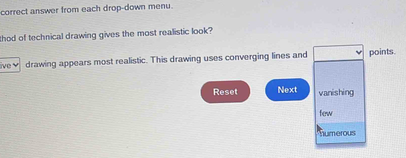 correct answer from each drop-down menu. 
thod of technical drawing gives the most realistic look? 
ive✔ drawing appears most realistic. This drawing uses converging lines and points. 
Reset Next vanishing 
few 
numerous