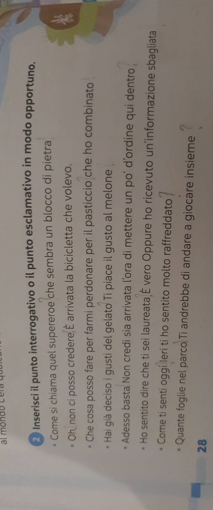 al mondo c e ra q 
2 Inserisci il punto interrogativo o il punto esclamativo in modo opportuno. 
Come si chiama quel supereroe che sembra un blocco di pietra 
19 
Oh, non ci posso credere È arrivata la bicicletta che volevo 
Che cosa posso fare per farmi perdonare per il pasticcio che ho combinato 
Hai già deciso i gusti del gelato Ti piace il gusto al melone 
Adesso basta Non credi sia arrivata l’ora di mettere un po’ d’ordine qui dentro 
Ho sentito dire che ti sei laureata È vero Oppure ho ricevuto un'informazione sbagliata 
Come ti senti oggi Ieri ti ho sentito molto raffreddato 
Quante foglie nel parco Ti andrebbe di andare a giocare insieme 
28