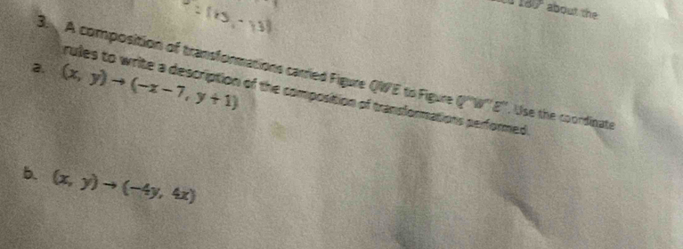 160° about the 
C 
2. (x,y)to (-x-7,y+1)
B. A composition of transformations carried Figure QWE to Figure 76° E". Use the coordinate 
rules to write a description of the composition of transformations performed 
b. (x,y)to (-4y,4x)