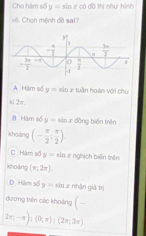 Cho hàm số y=sin x có đồ thị như hình
vẽ. Chọn mệnh đề sai?
A Hàm số y=sin x tuần hoàn với chu
kì 2π.
B Hàm số y=sin x đồng biến trên
khoàng (- π /2 ; π /2 ).
C Hàm số y=sin x nghịch biến trên
khoảng (π ;2π ).
D Hàm số y=sin x nhận giá trị
dương trên các khoảng (-
2π ;-π );(0;π );(2π ;3π ).