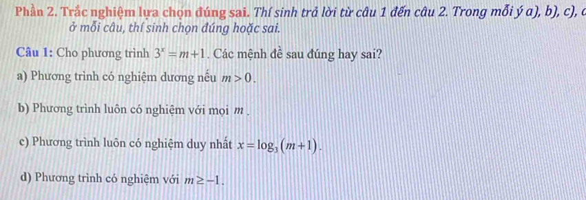 Phần 2. Trắc nghiệm lựa chọn đúng sai. Thí sinh trả lời từ câu 1 đến câu 2. Trong mỗi ý a), b), c), ở
ở mỗi câu, thí sinh chọn đúng hoặc sai.
Câu 1: Cho phương trình 3^x=m+1. Các mệnh đề sau đúng hay sai?
a) Phương trình có nghiệm dương nếu m>0.
b) Phương trình luôn có nghiệm với mọi m.
c) Phương trình luôn có nghiệm duy nhất x=log _3(m+1).
d) Phương trình có nghiệm với m≥ -1.