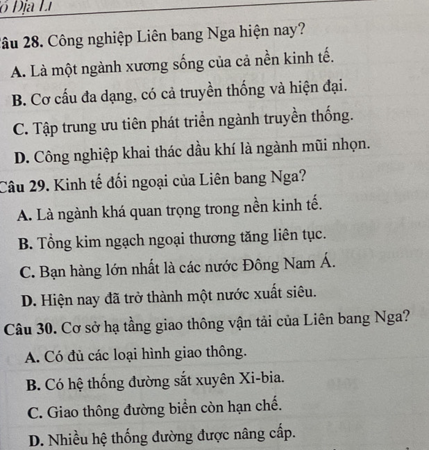 ó Địa Li
2âu 28. Công nghiệp Liên bang Nga hiện nay?
A. Là một ngành xương sống của cả nền kinh tế.
B. Cơ cấu đa dạng, có cả truyền thống và hiện đại.
C. Tập trung ưu tiên phát triển ngành truyền thống.
D. Công nghiệp khai thác dầu khí là ngành mũi nhọn.
Câu 29. Kinh tế đối ngoại của Liên bang Nga?
A. Là ngành khá quan trọng trong nền kinh tế.
B. Tổng kim ngạch ngoại thương tăng liên tục.
C. Bạn hàng lớn nhất là các nước Đông Nam Á.
D. Hiện nay đã trở thành một nước xuất siêu.
Câu 30. Cơ sở hạ tầng giao thông vận tải của Liên bang Nga?
A. Có đủ các loại hình giao thông.
B. Có hệ thống đường sắt xuyên Xi-bia.
C. Giao thông đường biển còn hạn chế.
D. Nhiều hệ thống đường được nâng cấp.